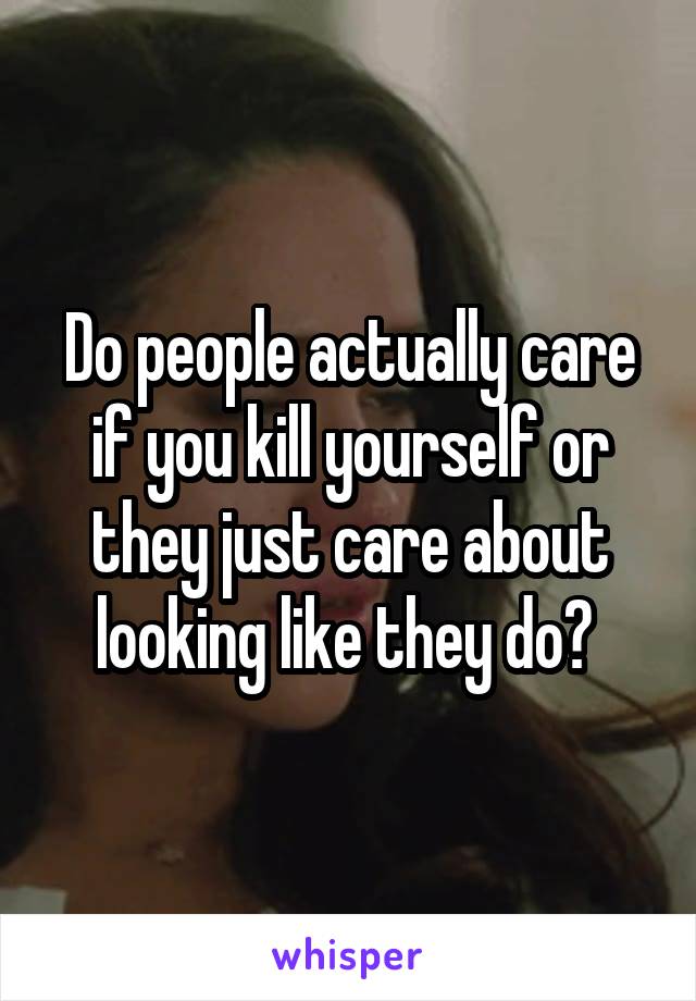 Do people actually care if you kill yourself or they just care about looking like they do? 