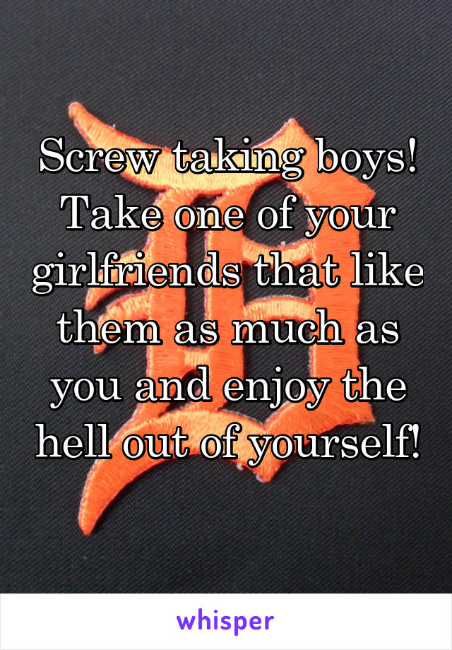 Screw taking boys! Take one of your girlfriends that like them as much as you and enjoy the hell out of yourself! 