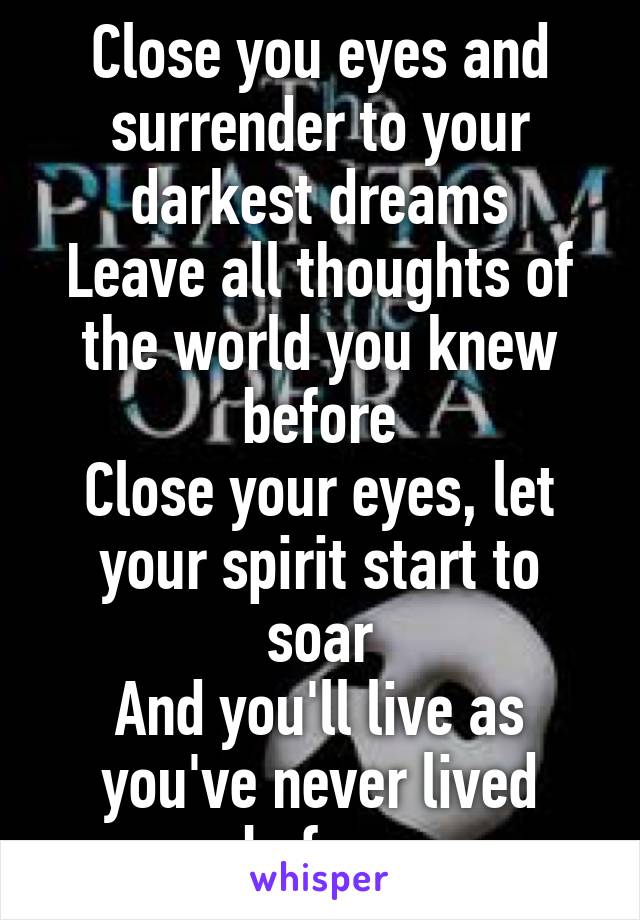 Close you eyes and surrender to your darkest dreams
Leave all thoughts of the world you knew before
Close your eyes, let your spirit start to soar
And you'll live as you've never lived before