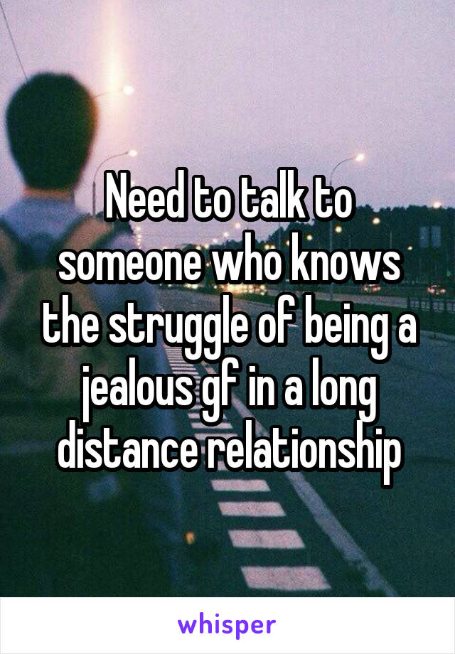 Need to talk to someone who knows the struggle of being a jealous gf in a long distance relationship