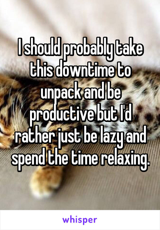 I should probably take this downtime to unpack and be productive but I'd rather just be lazy and spend the time relaxing.  