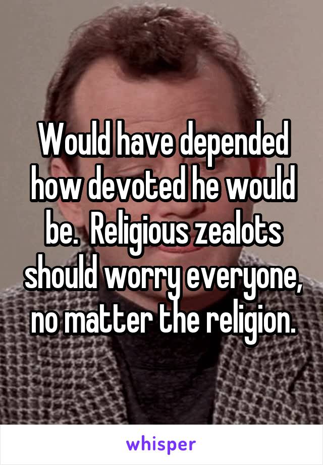 Would have depended how devoted he would be.  Religious zealots should worry everyone, no matter the religion.