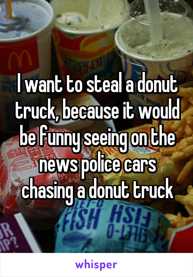 I want to steal a donut truck, because it would be funny seeing on the news police cars chasing a donut truck