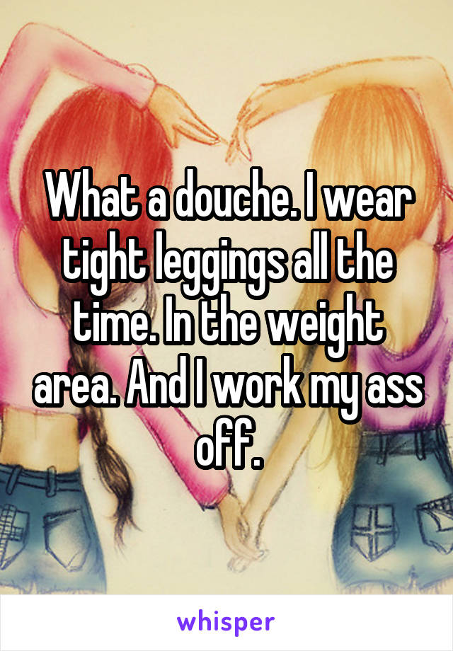 What a douche. I wear tight leggings all the time. In the weight area. And I work my ass off.