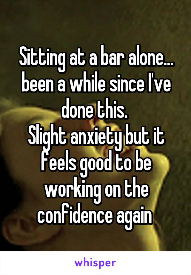 Sitting at a bar alone... been a while since I've done this. 
Slight anxiety but it feels good to be working on the confidence again 