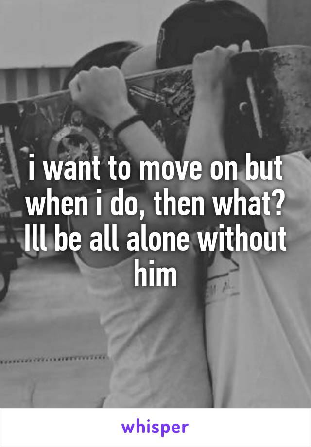 i want to move on but when i do, then what? Ill be all alone without him