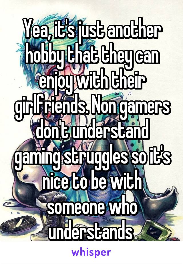 Yea, it's just another hobby that they can enjoy with their girlfriends. Non gamers don't understand gaming struggles so it's nice to be with someone who understands 