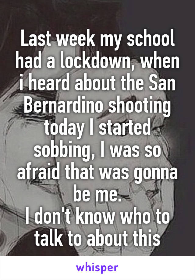 Last week my school had a lockdown, when i heard about the San Bernardino shooting today I started sobbing, I was so afraid that was gonna be me.
I don't know who to talk to about this