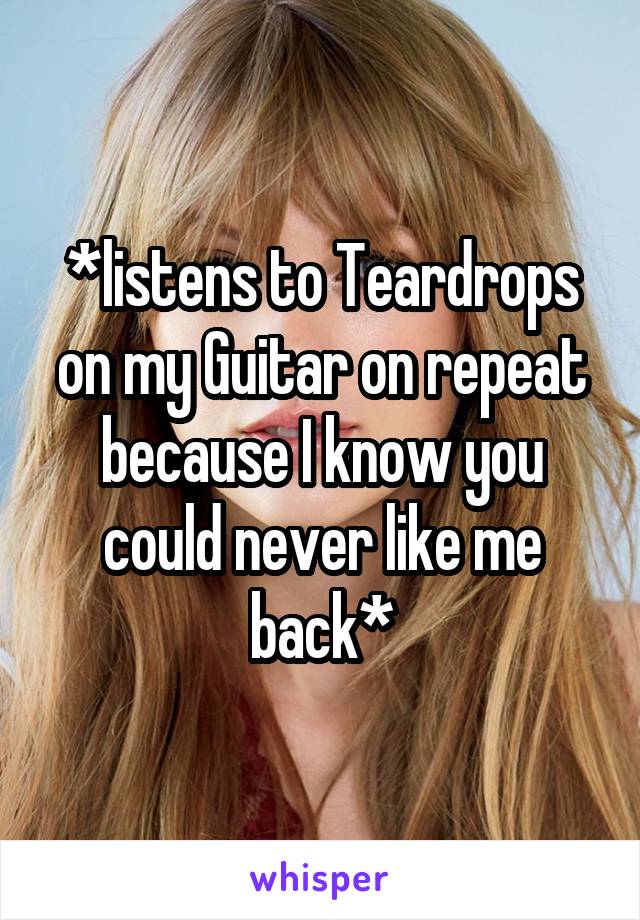 *listens to Teardrops on my Guitar on repeat because I know you could never like me back*