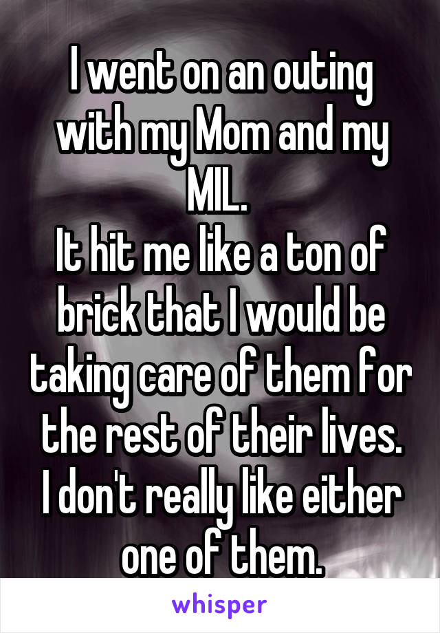 I went on an outing with my Mom and my MIL. 
It hit me like a ton of brick that I would be taking care of them for the rest of their lives.
I don't really like either one of them.