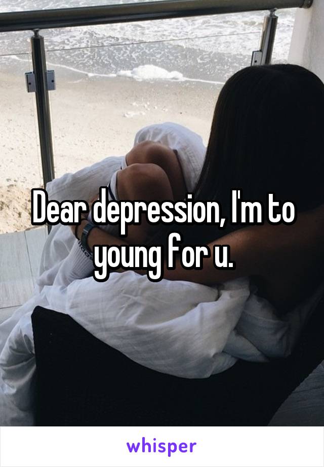 Dear depression, I'm to young for u.