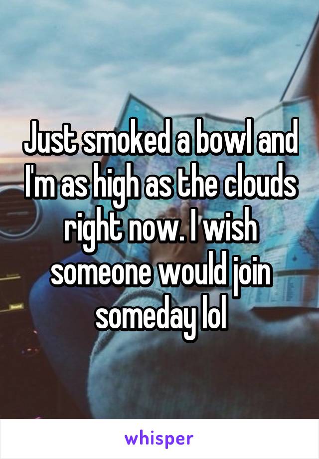 Just smoked a bowl and I'm as high as the clouds right now. I wish someone would join someday lol