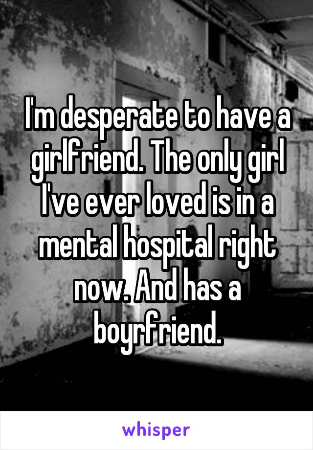 I'm desperate to have a girlfriend. The only girl I've ever loved is in a mental hospital right now. And has a boyrfriend.