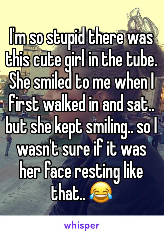 I'm so stupid there was this cute girl in the tube. She smiled to me when I first walked in and sat.. but she kept smiling.. so I wasn't sure if it was her face resting like that.. 😂