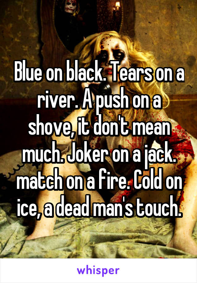 Blue on black. Tears on a river. A push on a shove, it don't mean much. Joker on a jack. match on a fire. Cold on ice, a dead man's touch.