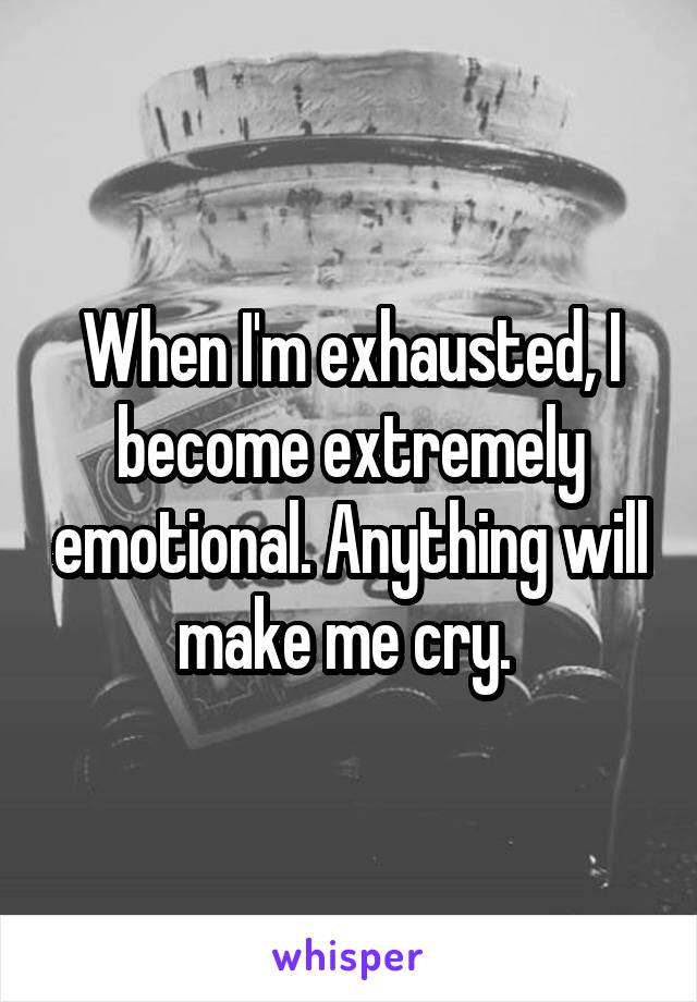 When I'm exhausted, I become extremely emotional. Anything will make me cry. 