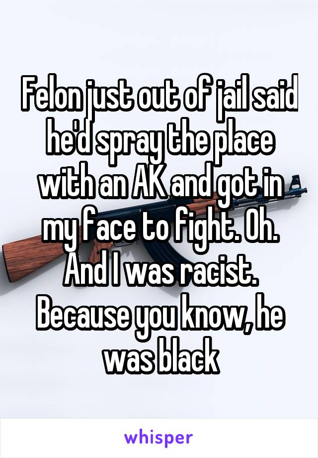 Felon just out of jail said he'd spray the place with an AK and got in my face to fight. Oh. And I was racist. Because you know, he was black