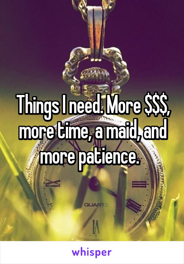 Things I need. More $$$, more time, a maid, and more patience.  