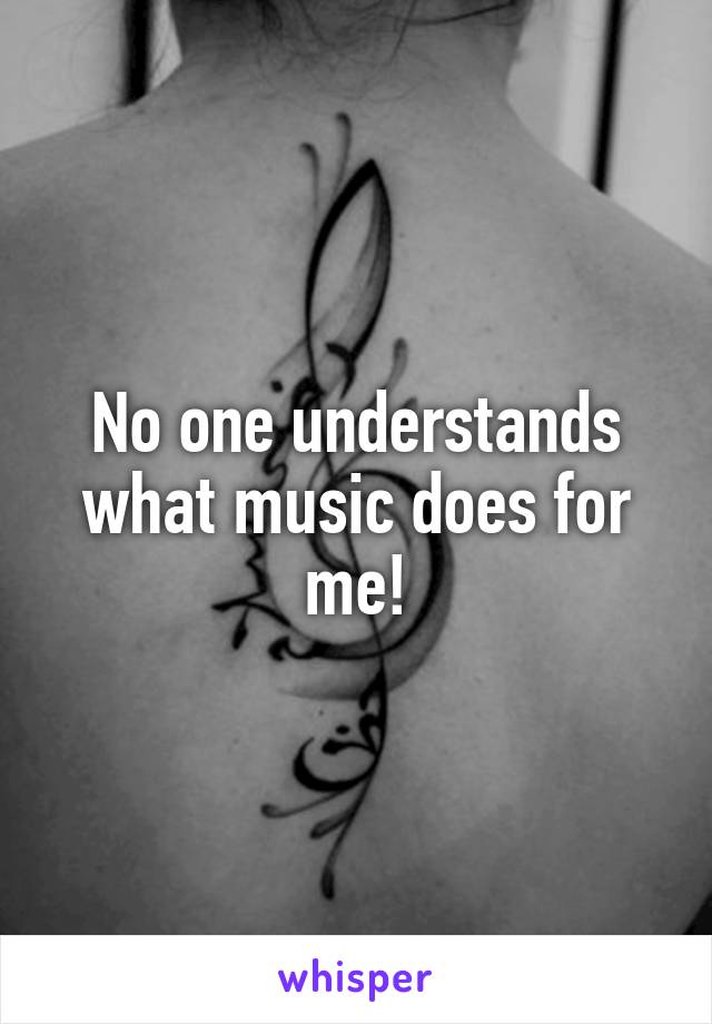 No one understands what music does for me!