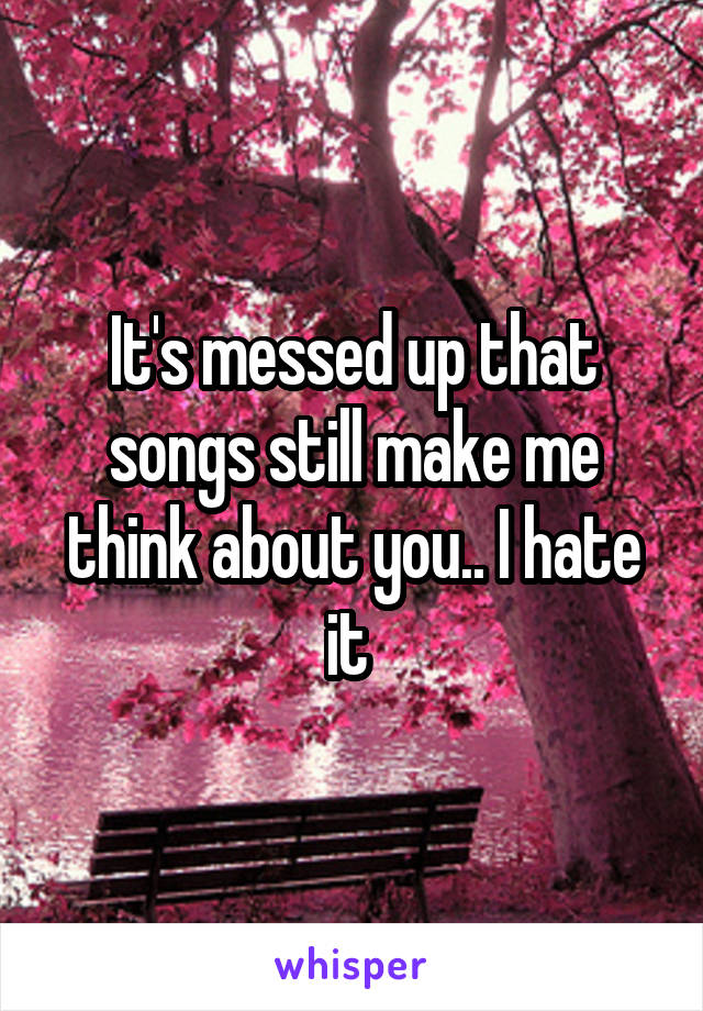 It's messed up that songs still make me think about you.. I hate it 