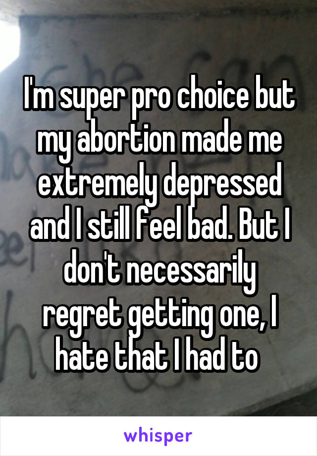 I'm super pro choice but my abortion made me extremely depressed and I still feel bad. But I don't necessarily regret getting one, I hate that I had to 