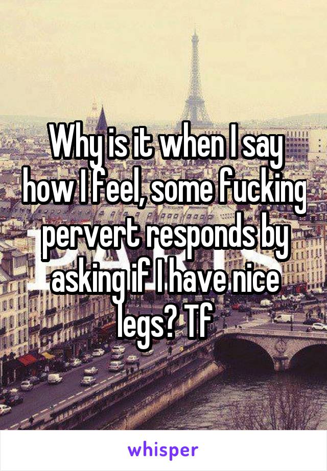 Why is it when I say how I feel, some fucking pervert responds by asking if I have nice legs? Tf