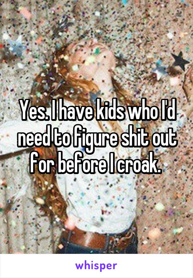 Yes. I have kids who I'd need to figure shit out for before I croak. 