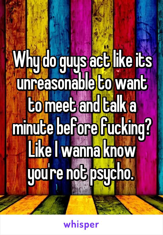 Why do guys act like its unreasonable to want to meet and talk a minute before fucking? Like I wanna know you're not psycho. 