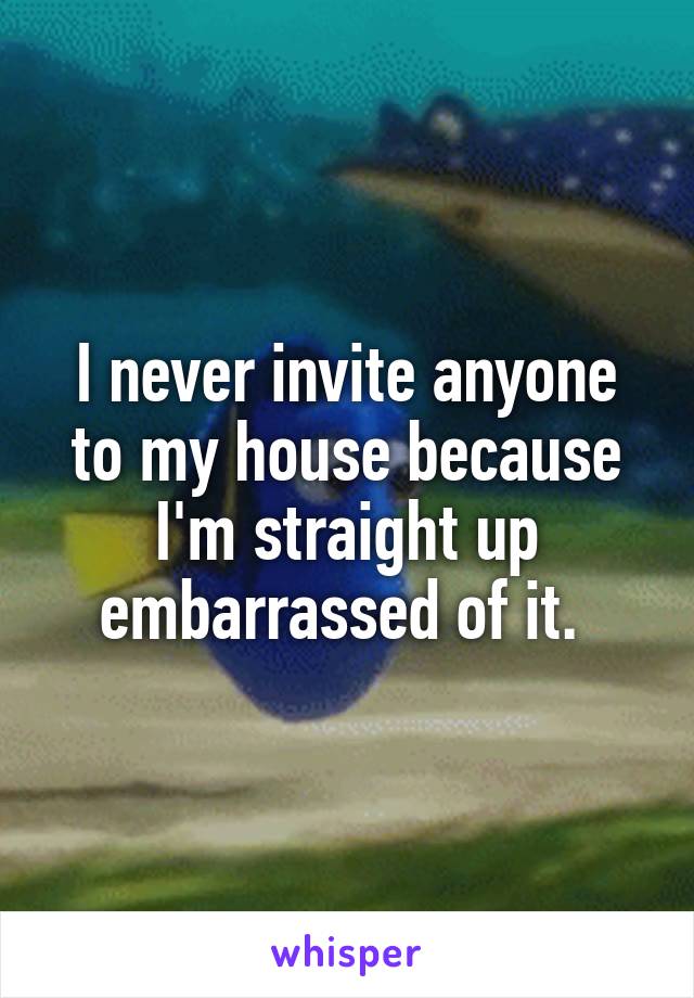 I never invite anyone to my house because I'm straight up embarrassed of it. 