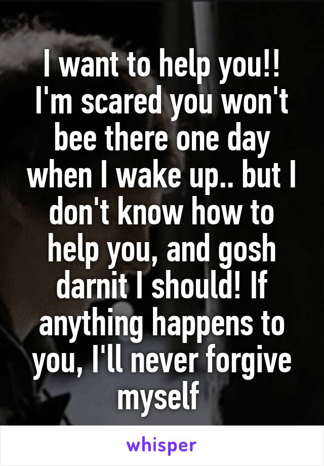 I want to help you!! I'm scared you won't bee there one day when I wake up.. but I don't know how to help you, and gosh darnit I should! If anything happens to you, I'll never forgive myself 