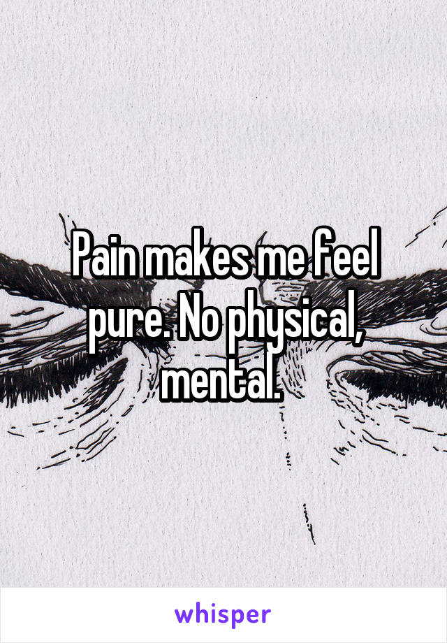 Pain makes me feel pure. No physical, mental. 