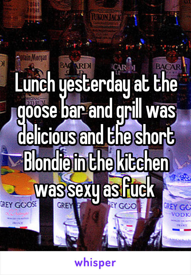 Lunch yesterday at the goose bar and grill was delicious and the short Blondie in the kitchen was sexy as fuck 