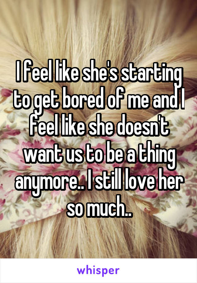 I feel like she's starting to get bored of me and I feel like she doesn't want us to be a thing anymore.. I still love her so much..