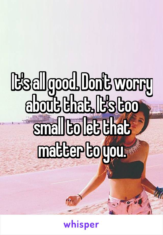 It's all good. Don't worry about that. It's too small to let that matter to you.