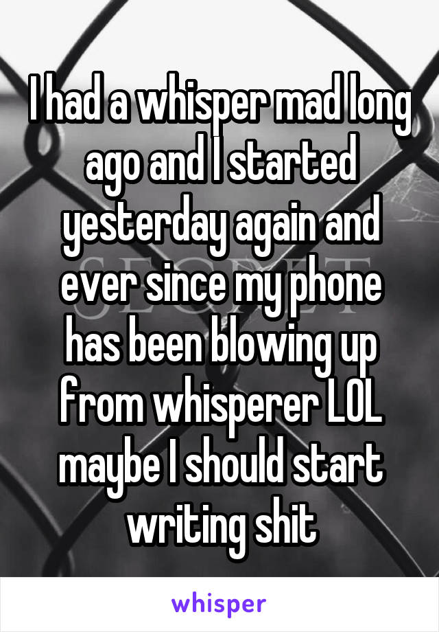 I had a whisper mad long ago and I started yesterday again and ever since my phone has been blowing up from whisperer LOL maybe I should start writing shit