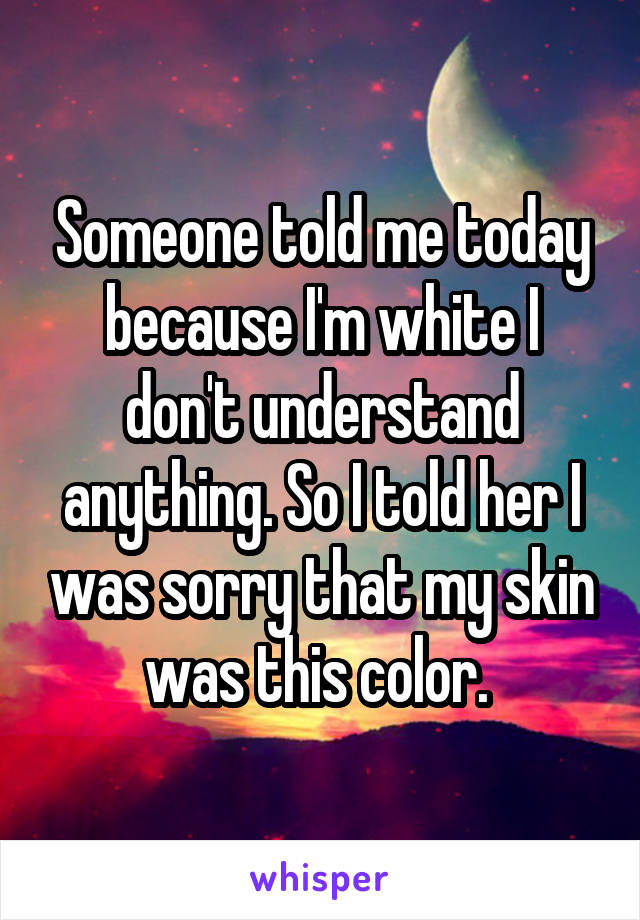 Someone told me today because I'm white I don't understand anything. So I told her I was sorry that my skin was this color. 