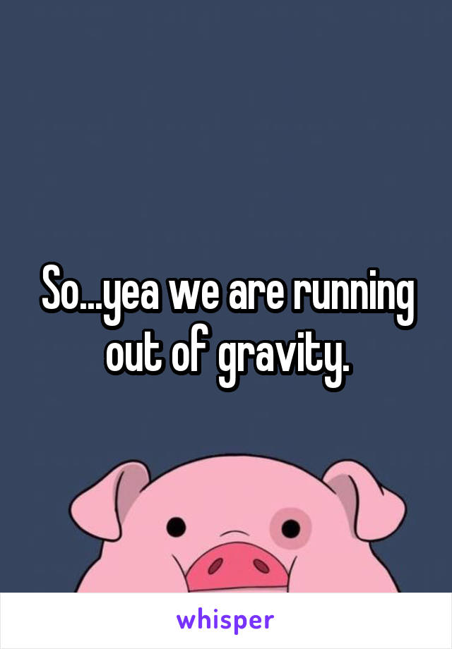 So...yea we are running out of gravity.