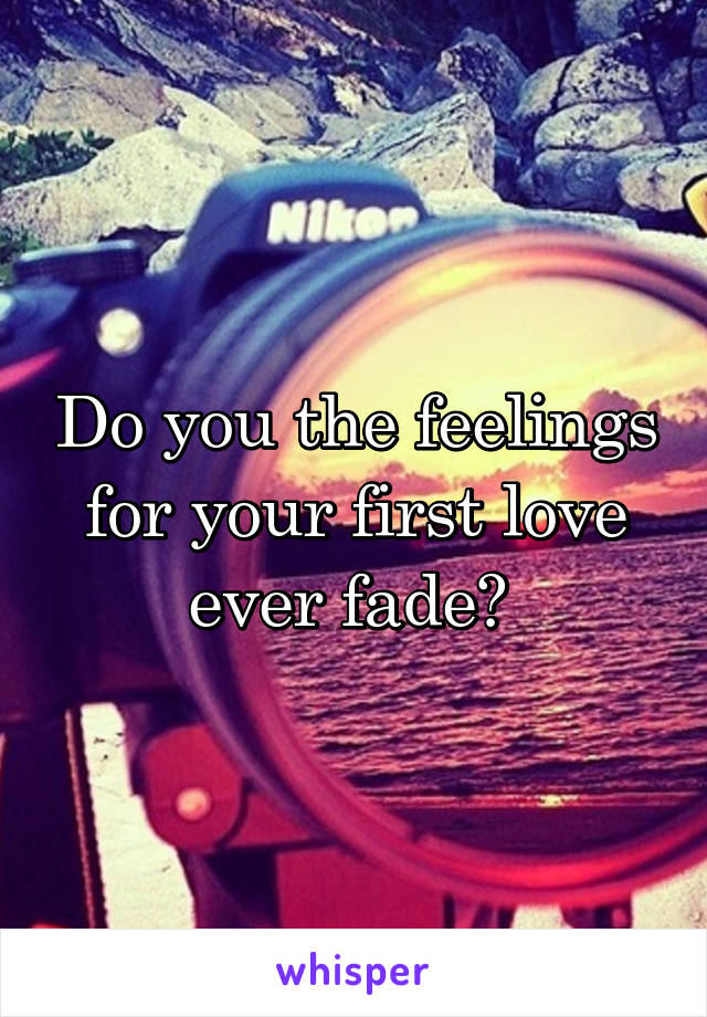 Do you the feelings for your first love ever fade? 