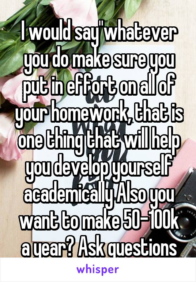 I would say"whatever you do make sure you put in effort on all of your homework, that is one thing that will help you develop yourself academically Also you want to make 50-100k a year? Ask questions