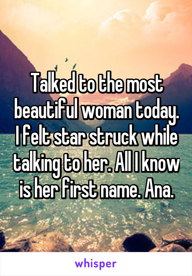 Talked to the most beautiful woman today. I felt star struck while talking to her. All I know is her first name. Ana.