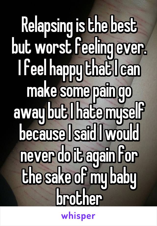 Relapsing is the best but worst feeling ever. I feel happy that I can make some pain go away but I hate myself because I said I would never do it again for the sake of my baby brother