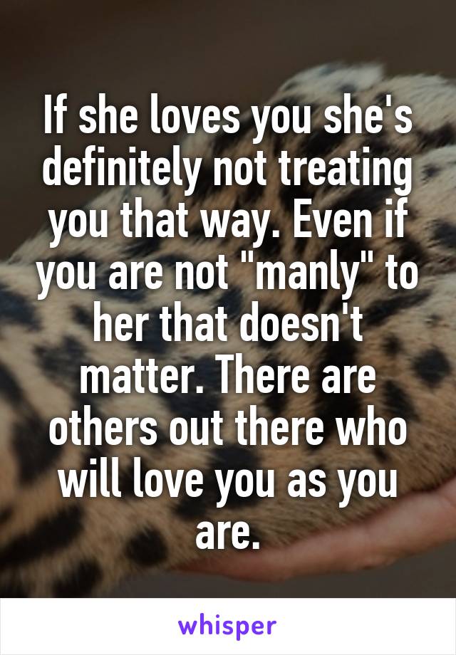 If she loves you she's definitely not treating you that way. Even if you are not "manly" to her that doesn't matter. There are others out there who will love you as you are.