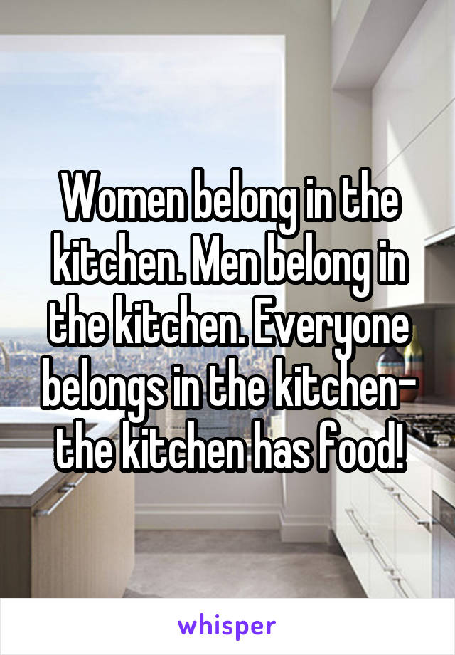 Women belong in the kitchen. Men belong in the kitchen. Everyone belongs in the kitchen- the kitchen has food!