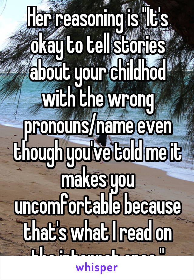 Her reasoning is "It's okay to tell stories about your childhod with the wrong pronouns/name even though you've told me it makes you uncomfortable because that's what I read on the internet once."