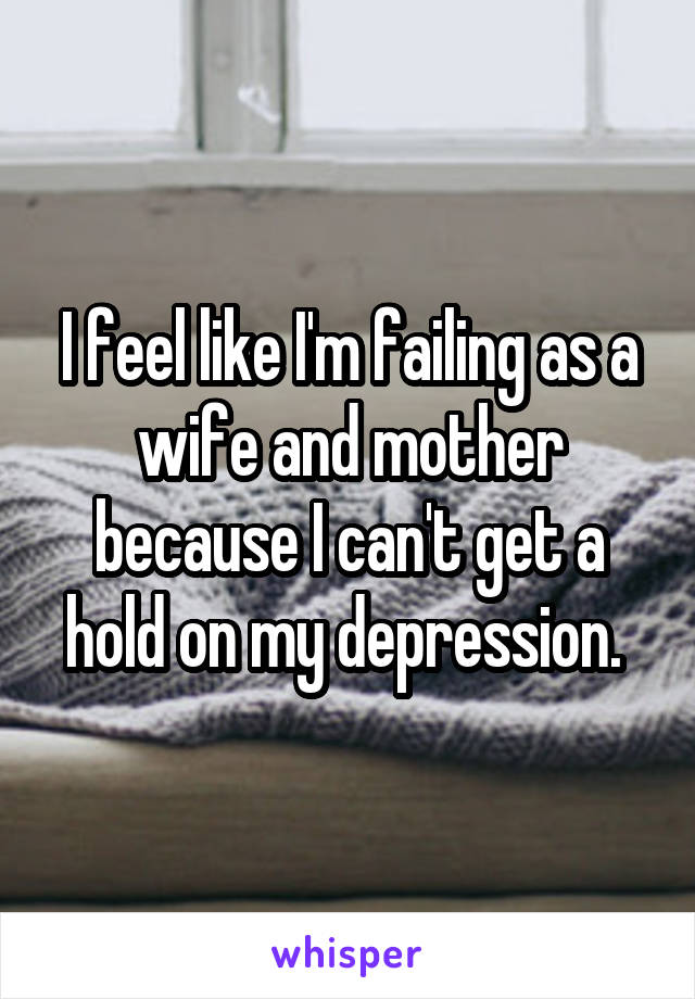 I feel like I'm failing as a wife and mother because I can't get a hold on my depression. 