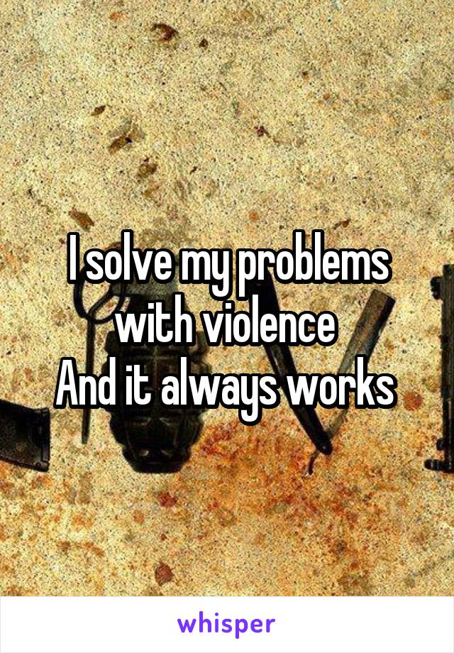 I solve my problems with violence 
And it always works 