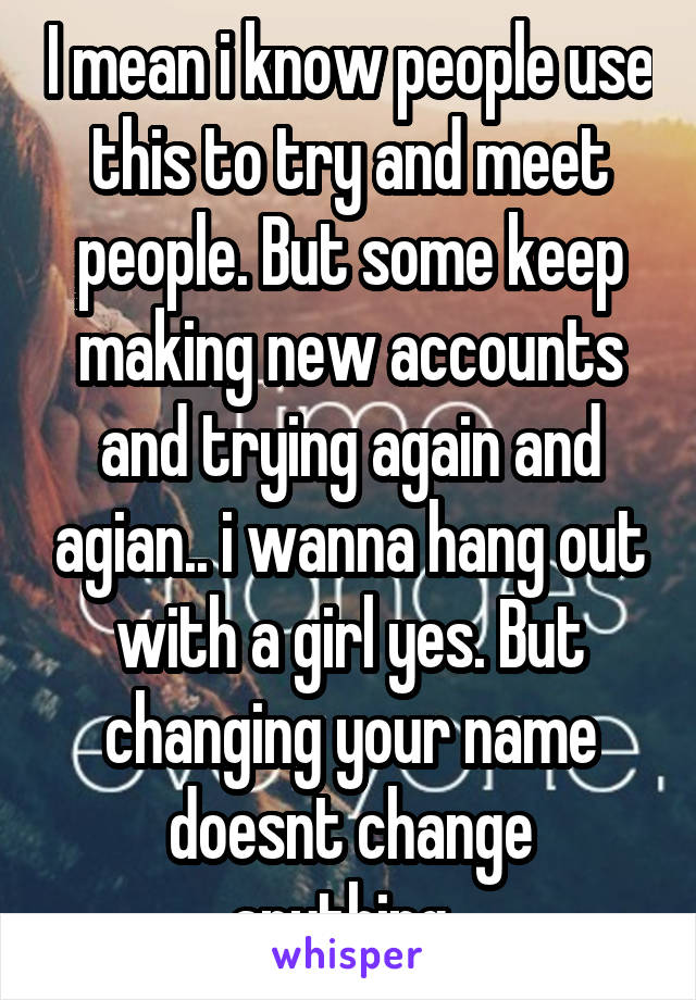 I mean i know people use this to try and meet people. But some keep making new accounts and trying again and agian.. i wanna hang out with a girl yes. But changing your name doesnt change anything..