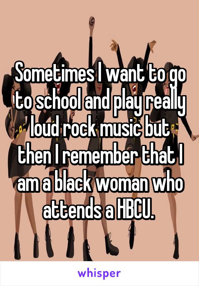 Sometimes I want to go to school and play really loud rock music but then I remember that I am a black woman who attends a HBCU. 