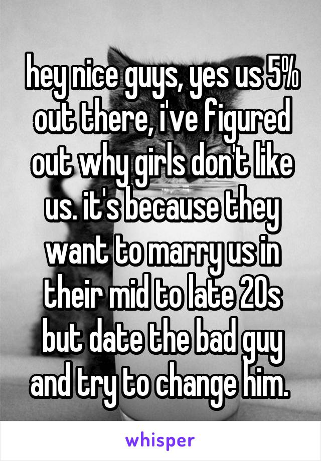 hey nice guys, yes us 5% out there, i've figured out why girls don't like us. it's because they want to marry us in their mid to late 20s but date the bad guy and try to change him. 