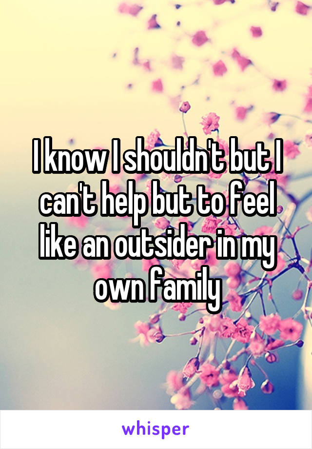 I know I shouldn't but I can't help but to feel like an outsider in my own family